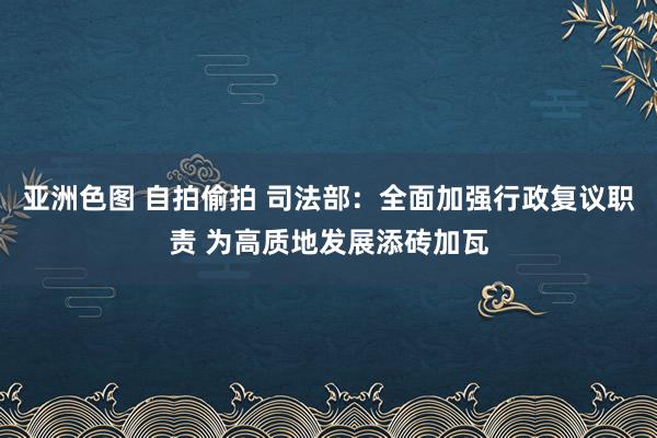 亚洲色图 自拍偷拍 司法部：全面加强行政复议职责 为高质地发展添砖加瓦