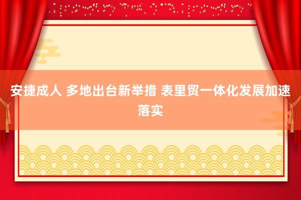 安捷成人 多地出台新举措 表里贸一体化发展加速落实