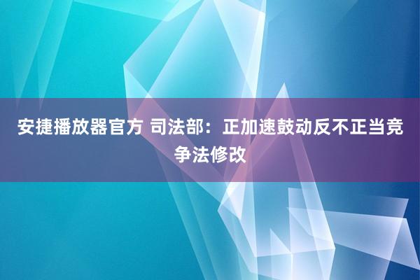 安捷播放器官方 司法部：正加速鼓动反不正当竞争法修改