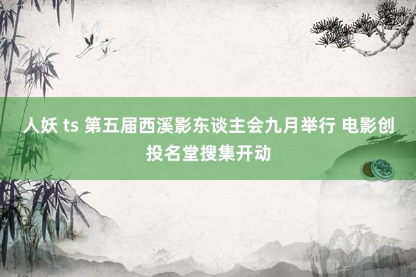 人妖 ts 第五届西溪影东谈主会九月举行 电影创投名堂搜集开动