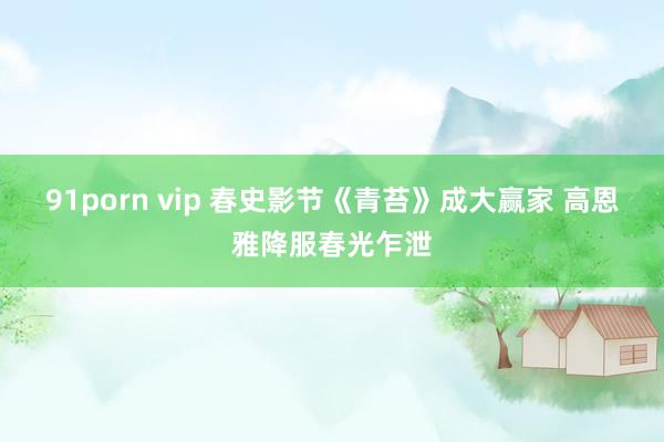 91porn vip 春史影节《青苔》成大赢家 高恩雅降服春光乍泄