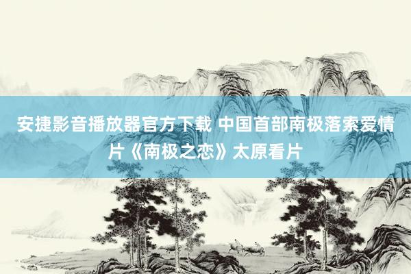 安捷影音播放器官方下载 中国首部南极落索爱情片《南极之恋》太原看片