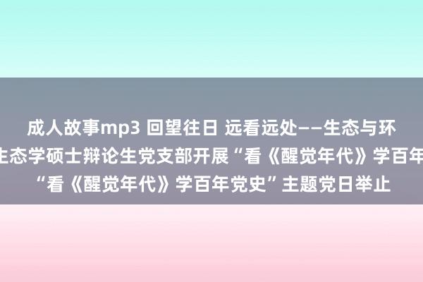 成人故事mp3 回望往日 远看远处——生态与环境科学学院2021级生态学硕士辩论生党支部开展“看《醒觉年代》学百年党史”主题党日举止