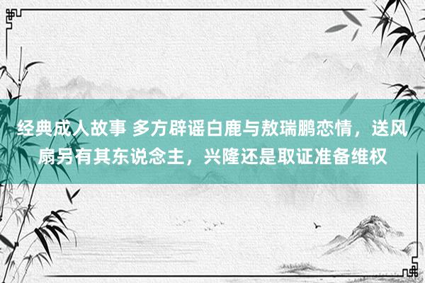 经典成人故事 多方辟谣白鹿与敖瑞鹏恋情，送风扇另有其东说念主，兴隆还是取证准备维权