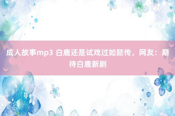 成人故事mp3 白鹿还是试戏过如懿传，网友：期待白鹿新剧