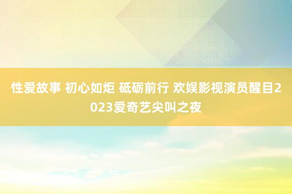 性爱故事 初心如炬 砥砺前行 欢娱影视演员醒目2023爱奇艺尖叫之夜