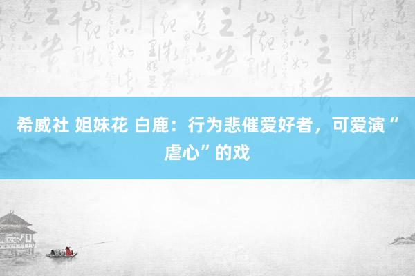 希威社 姐妹花 白鹿：行为悲催爱好者，可爱演“虐心”的戏