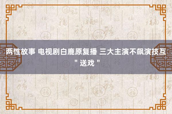 两性故事 电视剧白鹿原复播 三大主演不飙演技互＂送戏＂