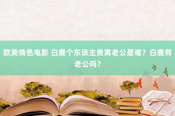 欧美情色电影 白鹿个东谈主贵寓老公是谁？白鹿有老公吗？