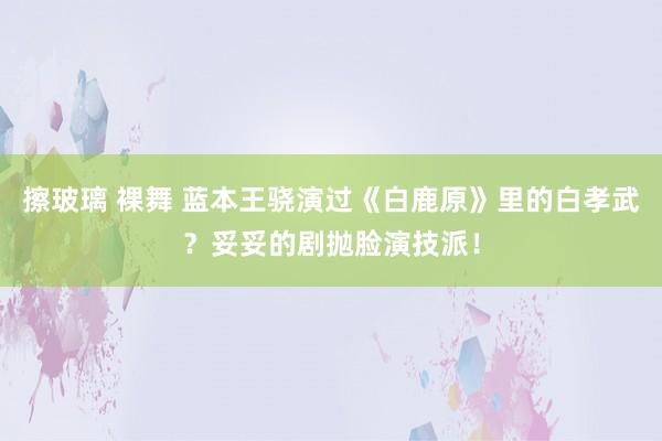 擦玻璃 裸舞 蓝本王骁演过《白鹿原》里的白孝武？妥妥的剧抛脸演技派！