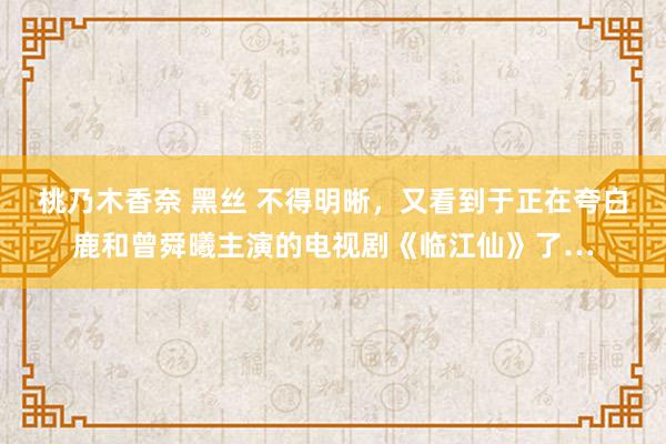 桃乃木香奈 黑丝 不得明晰，又看到于正在夸白鹿和曾舜曦主演的电视剧《临江仙》了…