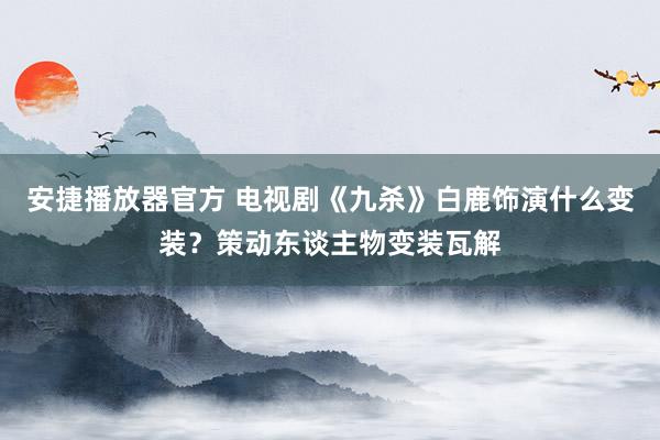 安捷播放器官方 电视剧《九杀》白鹿饰演什么变装？策动东谈主物变装瓦解