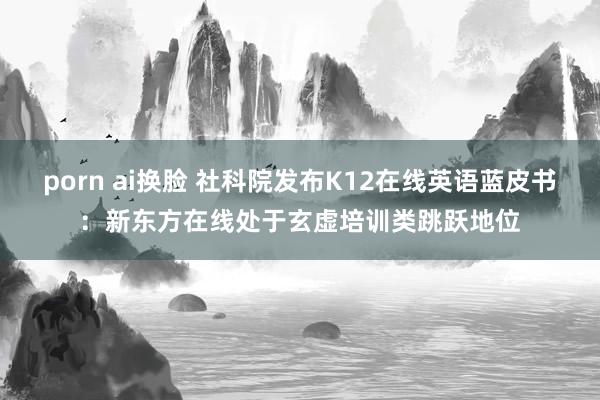 porn ai换脸 社科院发布K12在线英语蓝皮书：新东方在线处于玄虚培训类跳跃地位