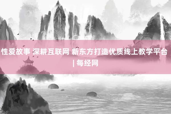 性爱故事 深耕互联网 新东方打造优质线上教学平台 | 每经网