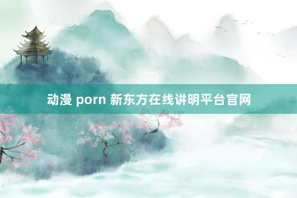 动漫 porn 新东方在线讲明平台官网