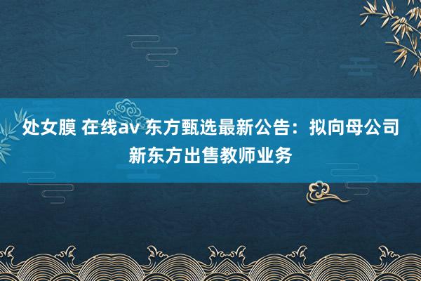 处女膜 在线av 东方甄选最新公告：拟向母公司新东方出售教师业务