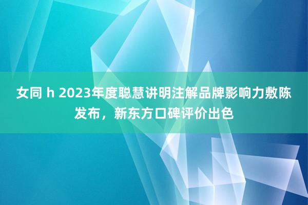 女同 h 2023年度聪慧讲明注解品牌影响力敷陈发布，新东方口碑评价出色