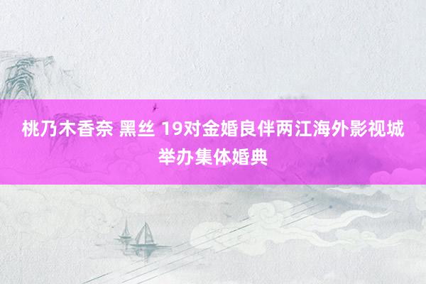 桃乃木香奈 黑丝 19对金婚良伴两江海外影视城举办集体婚典