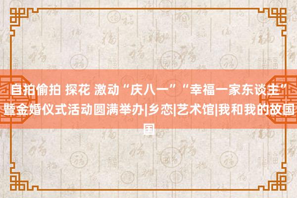 自拍偷拍 探花 激动“庆八一”“幸福一家东谈主”暨金婚仪式活动圆满举办|乡恋|艺术馆|我和我的故国