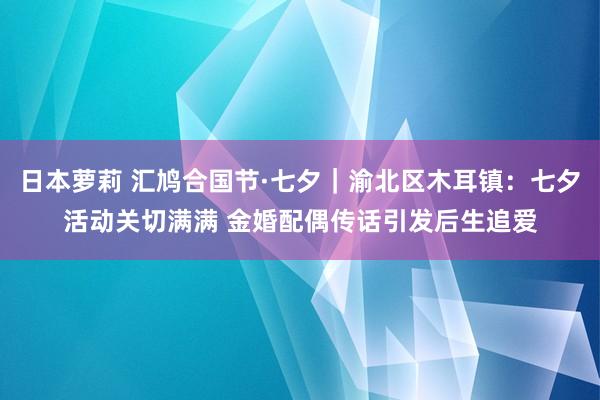 日本萝莉 汇鸠合国节·七夕｜渝北区木耳镇：七夕活动关切满满 金婚配偶传话引发后生追爱