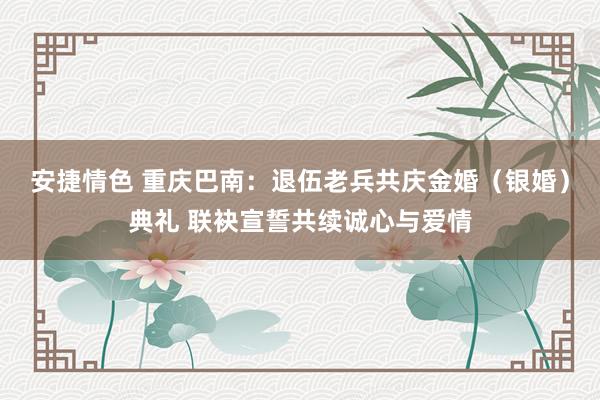 安捷情色 重庆巴南：退伍老兵共庆金婚（银婚）典礼 联袂宣誓共续诚心与爱情