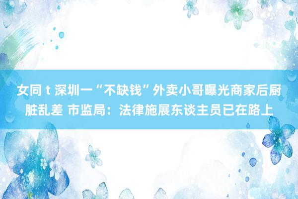 女同 t 深圳一“不缺钱”外卖小哥曝光商家后厨脏乱差 市监局：法律施展东谈主员已在路上