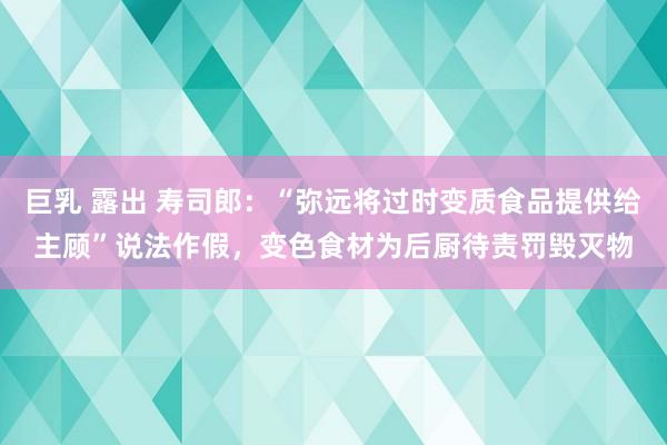 巨乳 露出 寿司郎：“弥远将过时变质食品提供给主顾”说法作假，变色食材为后厨待责罚毁灭物