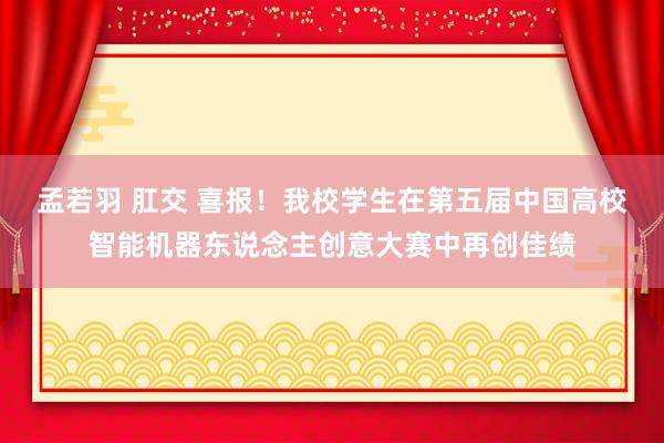 孟若羽 肛交 喜报！我校学生在第五届中国高校智能机器东说念主创意大赛中再创佳绩