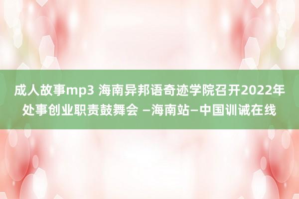 成人故事mp3 海南异邦语奇迹学院召开2022年处事创业职责鼓舞会 —海南站—中国训诫在线