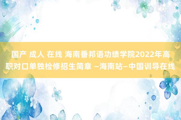 国产 成人 在线 海南番邦语功绩学院2022年高职对口单独检修招生简章 —海南站—中国训导在线