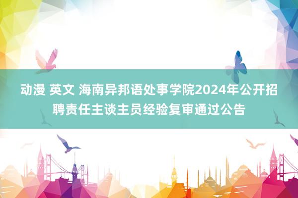 动漫 英文 海南异邦语处事学院2024年公开招聘责任主谈主员经验复审通过公告