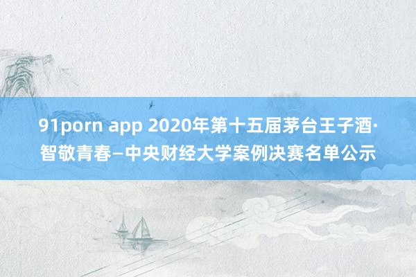 91porn app 2020年第十五届茅台王子酒·智敬青春—中央财经大学案例决赛名单公示